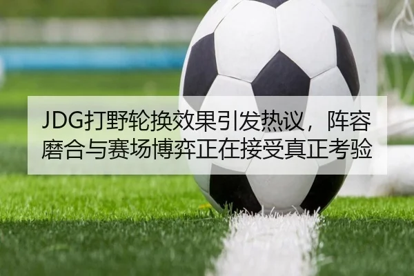 JDG打野轮换效果引发热议，阵容磨合与赛场博弈正在接受真正考验（dbdianjing）